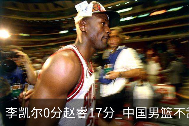 李凯尔0分赵睿17分 中国男篮不敌塞尔维亚